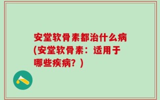 安堂软骨素都治什么病(安堂软骨素：适用于哪些疾病？)