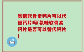 氨糖软骨素钙片可以代替钙片吗(氨糖软骨素钙片是否可以替代钙片)