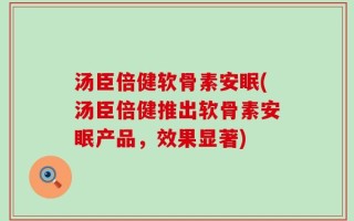 汤臣倍健软骨素安眠(汤臣倍健推出软骨素安眠产品，效果显著)