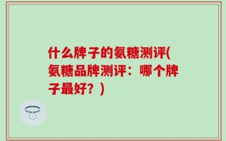 什么牌子的氨糖测评(氨糖品牌测评：哪个牌子最好？)
