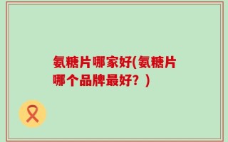 氨糖片哪家好(氨糖片哪个品牌最好？)