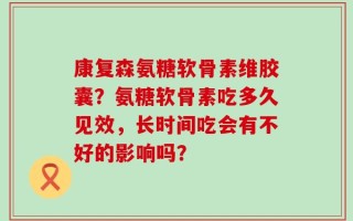 康复森氨糖软骨素维胶囊？氨糖软骨素吃多久见效，长时间吃会有不好的影响吗？