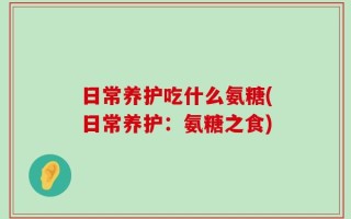 日常养护吃什么氨糖(日常养护：氨糖之食)