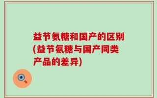 益节氨糖和国产的区别(益节氨糖与国产同类产品的差异)