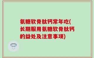 氨糖软骨肽钙常年吃(长期服用氨糖软骨肽钙的益处及注意事项)