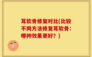 耳软骨修复对比(比较不同方法修复耳软骨：哪种效果更好？)