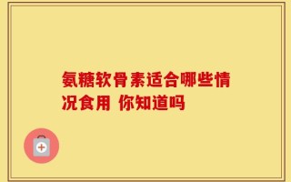 氨糖软骨素适合哪些情况食用 你知道吗