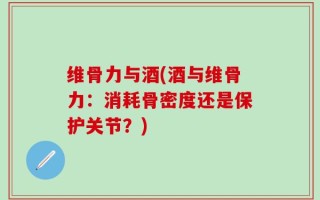 维骨力与酒(酒与维骨力：消耗骨密度还是保护关节？)