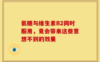 氨糖与维生素B2同时服用，竟会带来这些意想不到的效果
