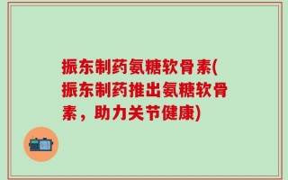 振东制药氨糖软骨素(振东制药推出氨糖软骨素，助力关节健康)