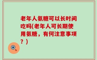 老年人氨糖可以长时间吃吗(老年人可长期使用氨糖，有何注意事项？)