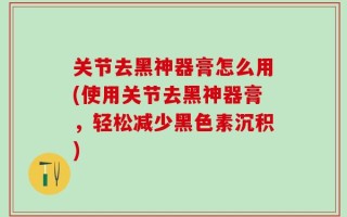 关节去黑神器膏怎么用(使用关节去黑神器膏，轻松减少黑色素沉积)