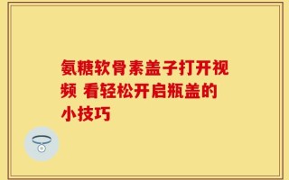氨糖软骨素盖子打开视频 看轻松开启瓶盖的小技巧
