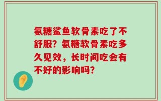 氨糖鲨鱼软骨素吃了不舒服？氨糖软骨素吃多久见效，长时间吃会有不好的影响吗？