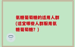 氨糖葡萄糖的适用人群(适宜哪些人群服用氨糖葡萄糖？)