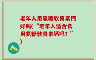 老年人用氨糖软骨素钙好吗(“老年人适合食用氨糖软骨素钙吗？”)