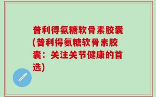 普利得氨糖软骨素胶囊(普利得氨糖软骨素胶囊：关注关节健康的首选)