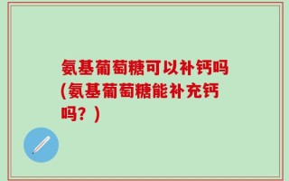 氨基葡萄糖可以补钙吗(氨基葡萄糖能补充钙吗？)