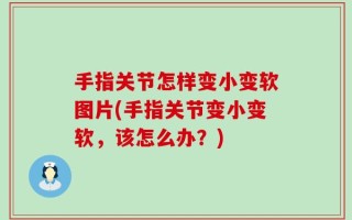 手指关节怎样变小变软图片(手指关节变小变软，该怎么办？)
