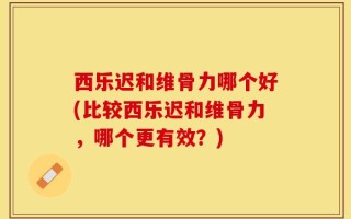 西乐迟和维骨力哪个好(比较西乐迟和维骨力，哪个更有效？)