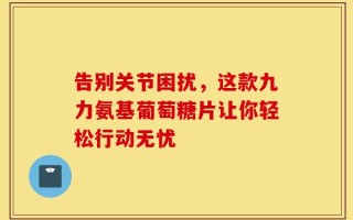 告别关节困扰，这款九力氨基葡萄糖片让你轻松行动无忧