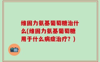 维固力氨基葡萄糖治什么(维固力氨基葡萄糖用于什么病症治疗？)