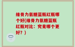维骨力氨糖蓝瓶红瓶哪个好(维骨力氨糖蓝瓶红瓶对比：究竟哪个更好？)