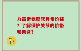 力高素氨糖软骨素价格？了解保护关节的价格和用途？