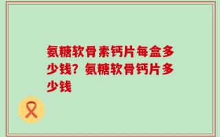 氨糖软骨素钙片每盒多少钱？氨糖软骨钙片多少钱