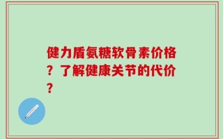 健力盾氨糖软骨素价格？了解健康关节的代价？