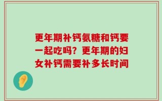 更年期补钙氨糖和钙要一起吃吗？更年期的妇女补钙需要补多长时间
