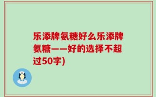 乐添牌氨糖好么乐添牌氨糖——好的选择不超过50字)