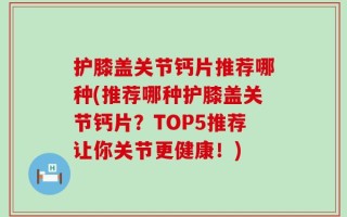 护膝盖关节钙片推荐哪种(推荐哪种护膝盖关节钙片？TOP5推荐让你关节更健康！)
