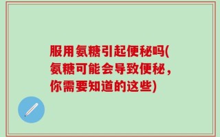 服用氨糖引起便秘吗(氨糖可能会导致便秘，你需要知道的这些)