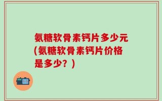 氨糖软骨素钙片多少元(氨糖软骨素钙片价格是多少？)