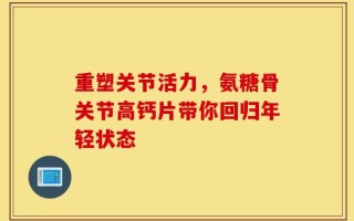 重塑关节活力，氨糖骨关节高钙片带你回归年轻状态