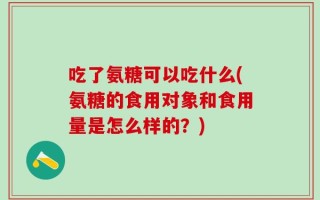 吃了氨糖可以吃什么(氨糖的食用对象和食用量是怎么样的？)