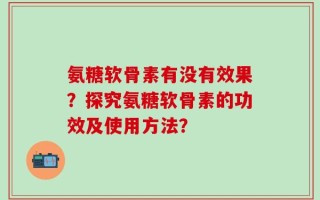 氨糖软骨素有没有效果？探究氨糖软骨素的功效及使用方法？