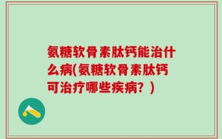 氨糖软骨素肽钙能治什么病(氨糖软骨素肽钙可治疗哪些疾病？)