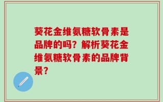 葵花金维氨糖软骨素是品牌的吗？解析葵花金维氨糖软骨素的品牌背景？