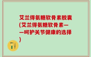 艾兰得氨糖软骨素胶囊(艾兰得氨糖软骨素——呵护关节健康的选择)