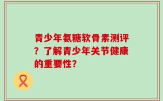 青少年氨糖软骨素测评？了解青少年关节健康的重要性？