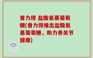 普力得 盐酸氨基葡萄糖(普力得推出盐酸氨基葡萄糖，助力骨关节健康)