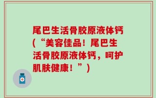 尾巴生活骨胶原液体钙(“美容佳品！尾巴生活骨胶原液体钙，呵护肌肤健康！”)