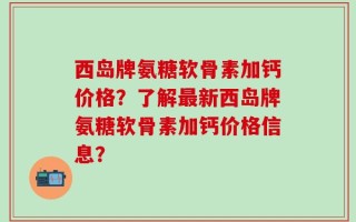 西岛牌氨糖软骨素加钙价格？了解最新西岛牌氨糖软骨素加钙价格信息？