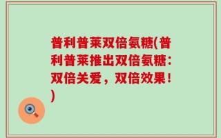 普利普莱双倍氨糖(普利普莱推出双倍氨糖：双倍关爱，双倍效果！)