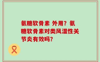 氨糖软骨素 外用？氨糖软骨素对类风湿性关节炎有效吗？