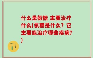 什么是氨糖 主要治疗什么(氨糖是什么？它主要能治疗哪些疾病？)