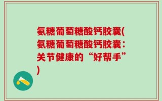 氨糖葡萄糖酸钙胶囊(氨糖葡萄糖酸钙胶囊：关节健康的“好帮手”)