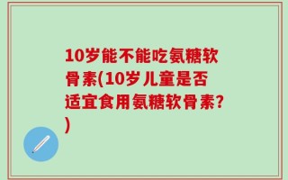 10岁能不能吃氨糖软骨素(10岁儿童是否适宜食用氨糖软骨素？)